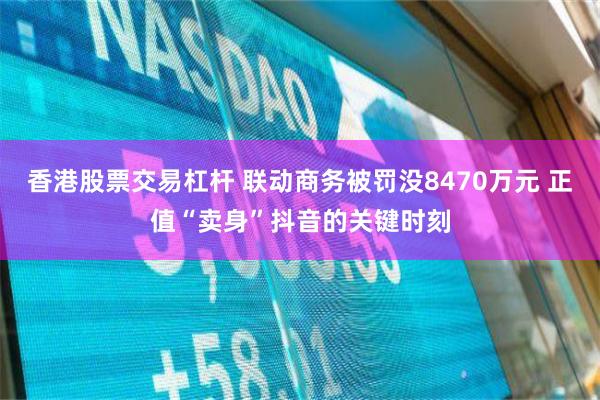 香港股票交易杠杆 联动商务被罚没8470万元 正值“卖身”抖音的关键时刻