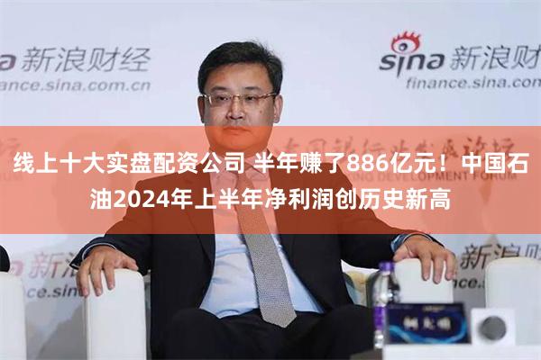 线上十大实盘配资公司 半年赚了886亿元！中国石油2024年上半年净利润创历史新高