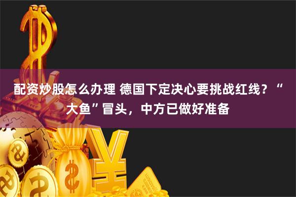 配资炒股怎么办理 德国下定决心要挑战红线？“大鱼”冒头，中方已做好准备