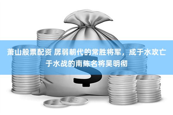 萧山股票配资 孱弱朝代的常胜将军，成于水攻亡于水战的南陈名将吴明彻