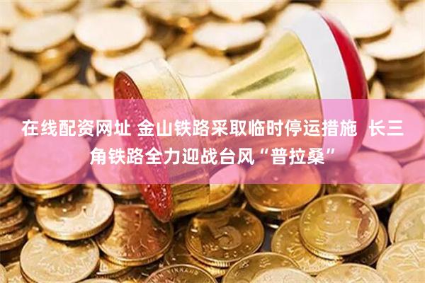 在线配资网址 金山铁路采取临时停运措施  长三角铁路全力迎战台风“普拉桑”