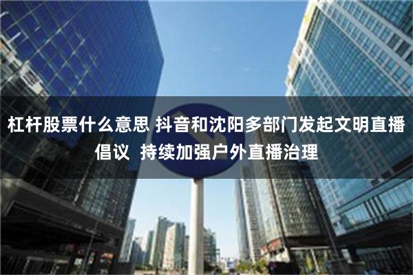 杠杆股票什么意思 抖音和沈阳多部门发起文明直播倡议  持续加强户外直播治理