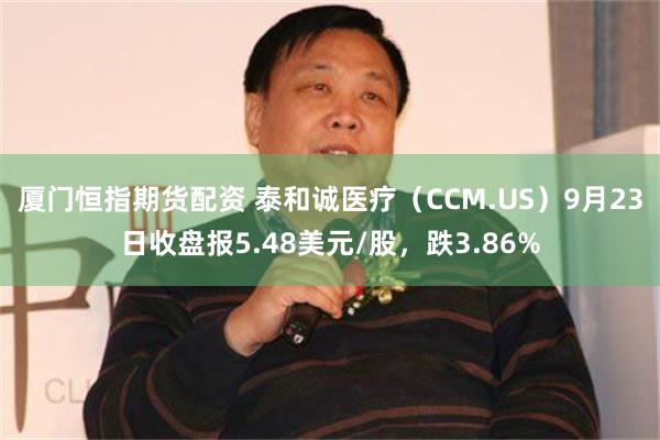 厦门恒指期货配资 泰和诚医疗（CCM.US）9月23日收盘报5.48美元/股，跌3.86%