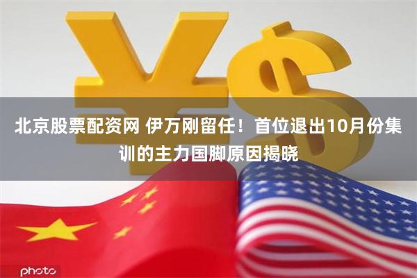 北京股票配资网 伊万刚留任！首位退出10月份集训的主力国脚原因揭晓