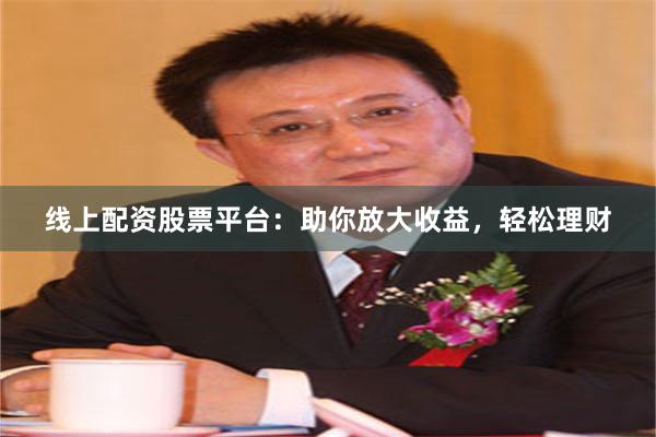 线上配资股票平台：助你放大收益，轻松理财