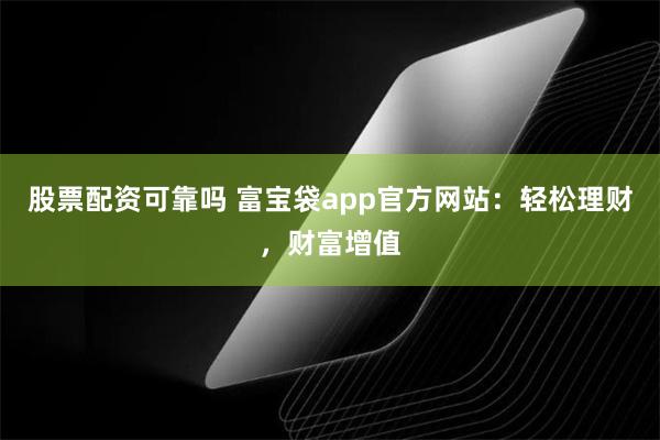 股票配资可靠吗 富宝袋app官方网站：轻松理财，财富增值