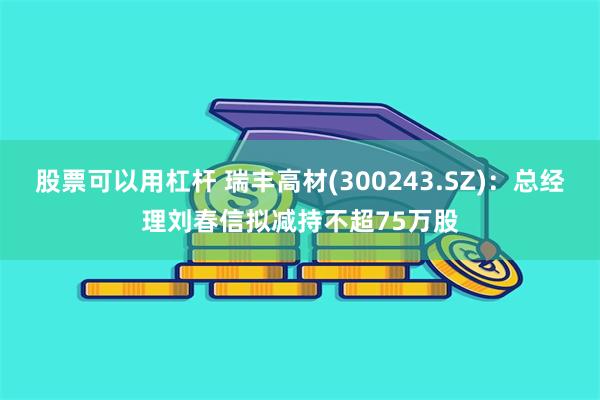 股票可以用杠杆 瑞丰高材(300243.SZ)：总经理刘春信拟减持不超75万股