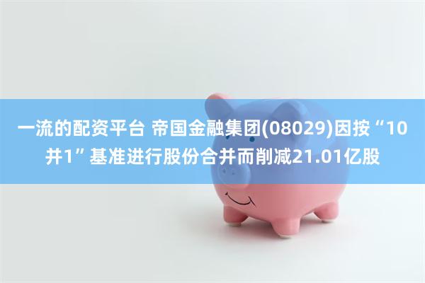 一流的配资平台 帝国金融集团(08029)因按“10并1”基准进行股份合并而削减21.01亿股