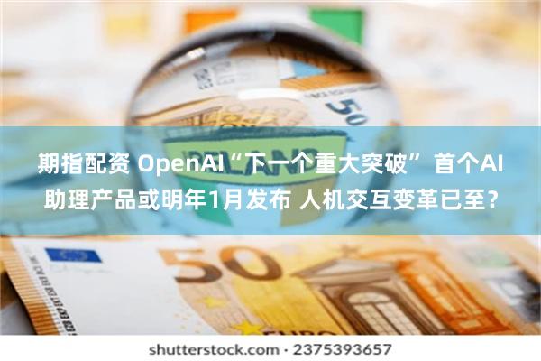 期指配资 OpenAI“下一个重大突破” 首个AI助理产品或明年1月发布 人机交互变革已至？