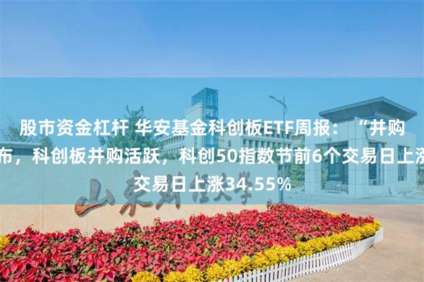 股市资金杠杆 华安基金科创板ETF周报： “并购六条”发布，科创板并购活跃，科创50指数节前6个交易日上涨34.55%