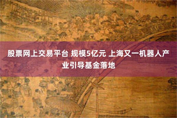 股票网上交易平台 规模5亿元 上海又一机器人产业引导基金落地