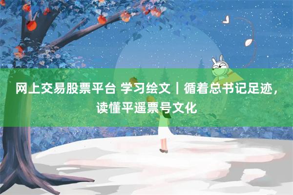 网上交易股票平台 学习绘文｜循着总书记足迹，读懂平遥票号文化