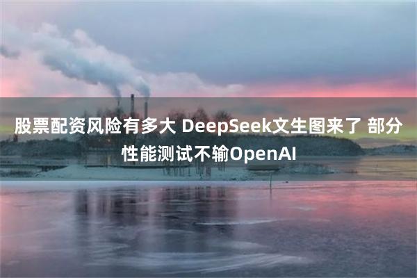 股票配资风险有多大 DeepSeek文生图来了 部分性能测试不输OpenAI