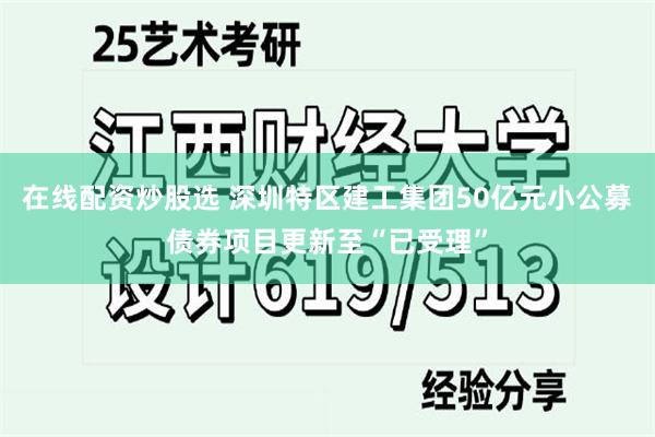 在线配资炒股选 深圳特区建工集团50亿元小公募债券项目更新至“已受理”