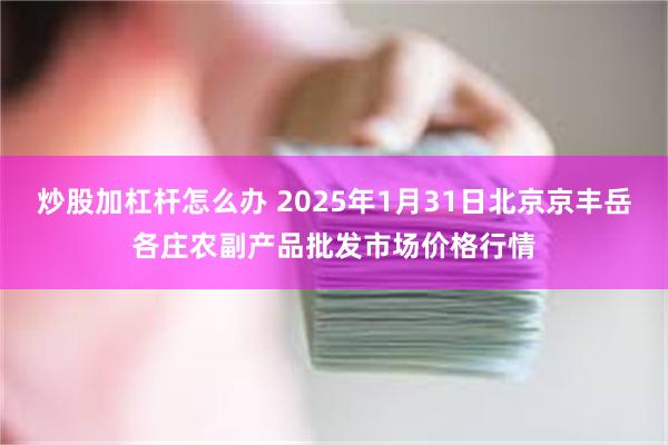 炒股加杠杆怎么办 2025年1月31日北京京丰岳各庄农副产品批发市场价格行情