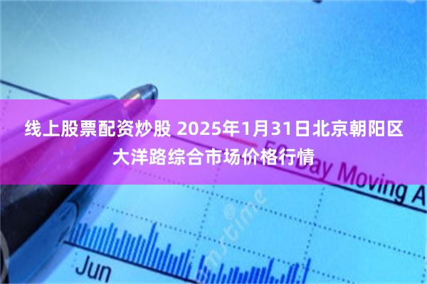 线上股票配资炒股 2025年1月31日北京朝阳区大洋路综合市场价格行情