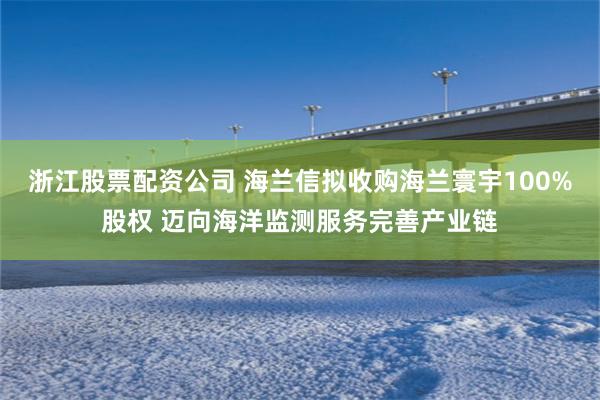 浙江股票配资公司 海兰信拟收购海兰寰宇100%股权 迈向海洋监测服务完善产业链