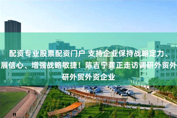 配资专业股票配资门户 支持企业保持战略定力、坚定发展信心、增强战略敏捷！陈吉宁龚正走访调研外贸外资企业