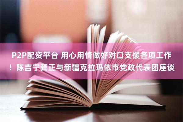 P2P配资平台 用心用情做好对口支援各项工作！陈吉宁龚正与新疆克拉玛依市党政代表团座谈