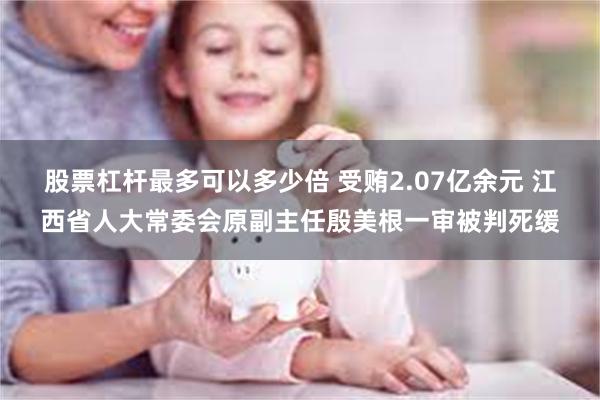 股票杠杆最多可以多少倍 受贿2.07亿余元 江西省人大常委会原副主任殷美根一审被判死缓