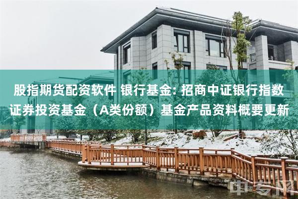 股指期货配资软件 银行基金: 招商中证银行指数证券投资基金（A类份额）基金产品资料概要更新