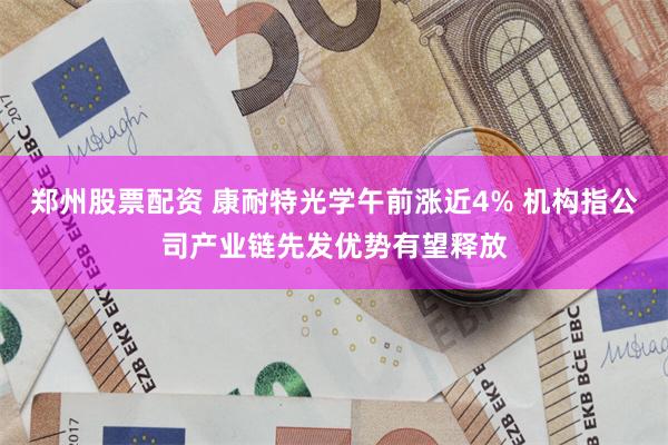 郑州股票配资 康耐特光学午前涨近4% 机构指公司产业链先发优势有望释放