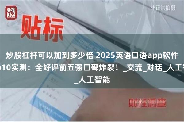 炒股杠杆可以加到多少倍 2025英语口语app软件Top10实测：全好评前五强口碑炸裂！_交流_对话_人工智能