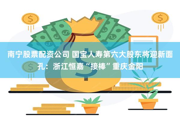南宁股票配资公司 国宝人寿第六大股东将迎新面孔：浙江恒嘉“接棒”重庆金阳