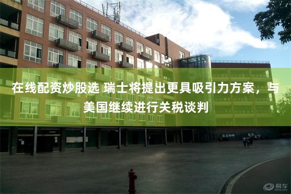 在线配资炒股选 瑞士将提出更具吸引力方案，与美国继续进行关税谈判