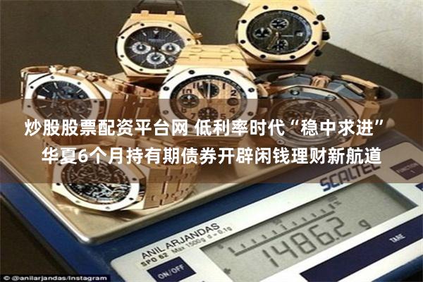炒股股票配资平台网 低利率时代“稳中求进”  华夏6个月持有期债券开辟闲钱理财新航道