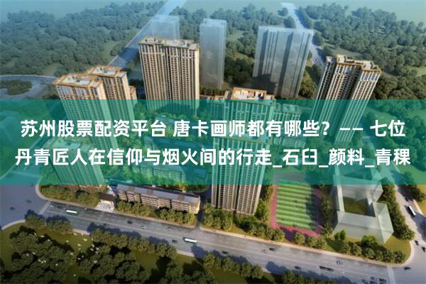 苏州股票配资平台 唐卡画师都有哪些？—— 七位丹青匠人在信仰与烟火间的行走_石臼_颜料_青稞
