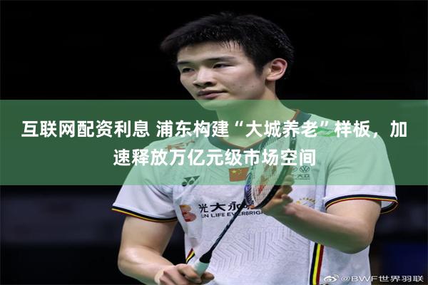 互联网配资利息 浦东构建“大城养老”样板，加速释放万亿元级市场空间