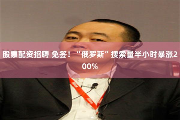 股票配资招聘 免签！“俄罗斯”搜索量半小时暴涨200%